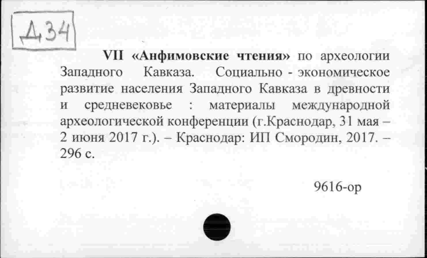 ﻿ДМ]
VII «Анфимовские чтения» по археологии Западного Кавказа. Социально - экономическое развитие населения Западного Кавказа в древности и средневековье : материалы международной археологической конференции (г.Краснодар, 31 мая -2 июня 2017 г.). - Краснодар: ИП Смородин, 2017. — 296 с.
9616-ор